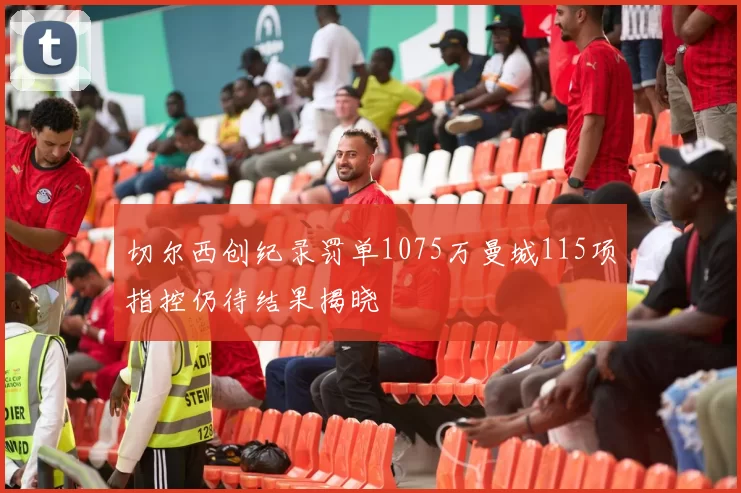 切尔西创纪录罚单1075万曼城115项指控仍待结果揭晓