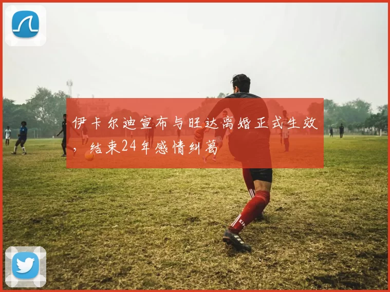 伊卡尔迪宣布与旺达离婚正式生效，结束24年感情纠葛