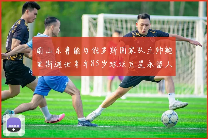 前山东鲁能与俄罗斯国家队主帅鲍里斯逝世享年85岁球坛巨星永留人间
