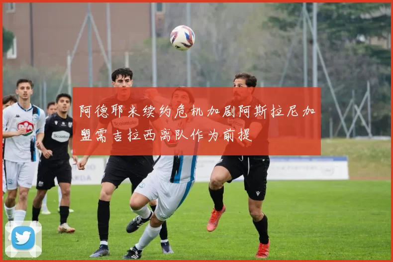 阿德耶米续约危机加剧阿斯拉尼加盟需吉拉西离队作为前提