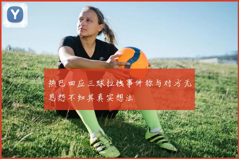热巴回应三球拉拽事件称与对方无恩怨不知其真实想法