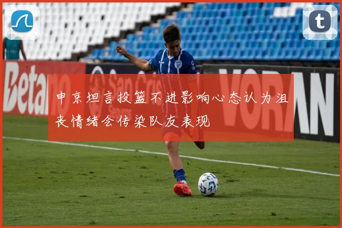 申京坦言投篮不进影响心态认为沮丧情绪会传染队友表现