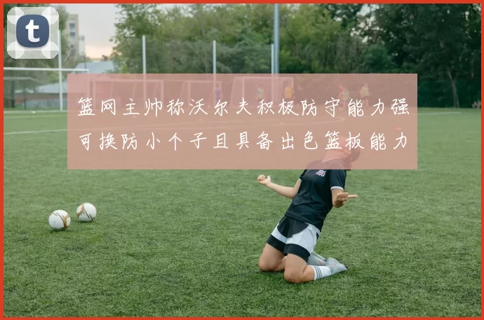 篮网主帅称沃尔夫积极防守能力强可换防小个子且具备出色篮板能力
