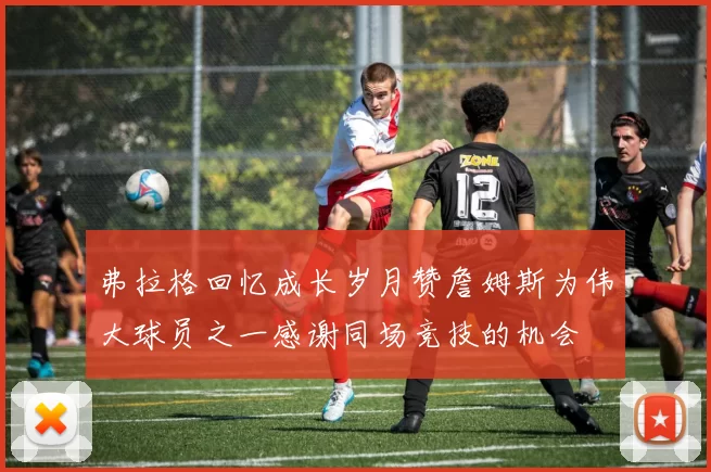 弗拉格回忆成长岁月赞詹姆斯为伟大球员之一感谢同场竞技的机会