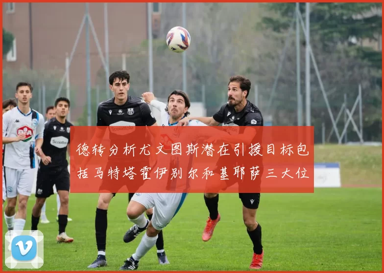 德转分析尤文图斯潜在引援目标包括马特塔霍伊别尔和基耶萨三大位置补强方案