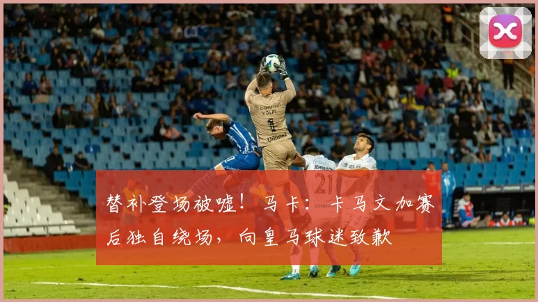 替补登场被嘘！马卡：卡马文加赛后独自绕场，向皇马球迷致歉