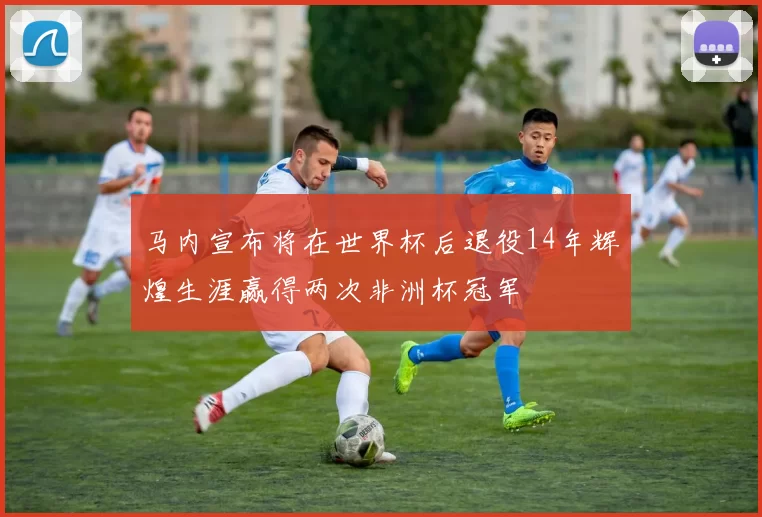马内宣布将在世界杯后退役14年辉煌生涯赢得两次非洲杯冠军