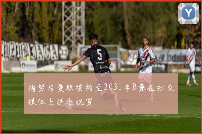 梅努与曼联续约至2031年B费在社交媒体上送上祝贺